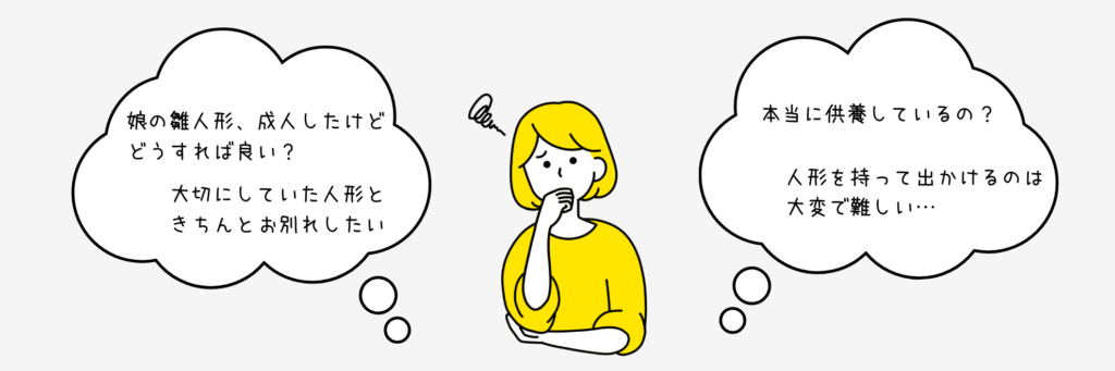 こんなお悩みありませんか?
娘の雛人形、成人したけどどうすれば良い?
大切にしていた人形ときちんとお別れしたい
本当に供養しているの?
人形を持ってい出かけるのは大変で難しい